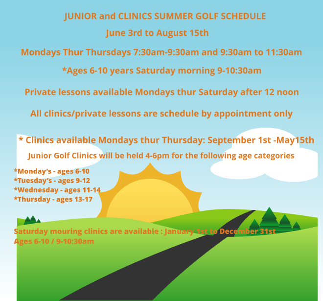 JUNIOR and CLINICS SUMMER GOLF SCHEDULE June 3rd to August 15th Mondays Thur Thursdays 7:30am-9:30am and 9:30am to 11:30am *Ages 6-10 years Saturday morning 9-10:30am Private lessons available Mondays thur Saturday after 12 noon    All clinics/private lessons are schedule by appointment only * Clinics available Mondays thur Thursday: September 1st -May15th        Junior Golf Clinics will be held 4-6pm for the following age categories *Monday’s - ages 6-10 *Tuesday’s - ages 9-12*Wednesday - ages 11-14 *Thursday - ages 13-17   Saturday mouring clinics are available : January 1st to December 31st Ages 6-10 / 9-10:30am